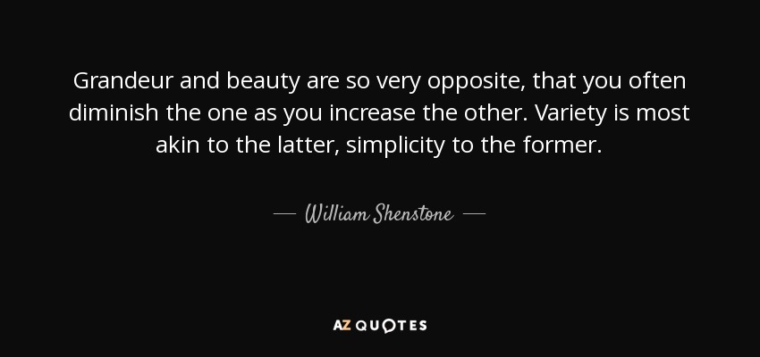 Grandeur and beauty are so very opposite, that you often diminish the one as you increase the other. Variety is most akin to the latter, simplicity to the former. - William Shenstone