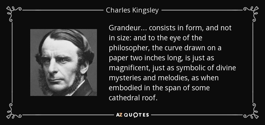 Grandeur . . . consists in form, and not in size: and to the eye of the philosopher, the curve drawn on a paper two inches long, is just as magnificent, just as symbolic of divine mysteries and melodies, as when embodied in the span of some cathedral roof. - Charles Kingsley
