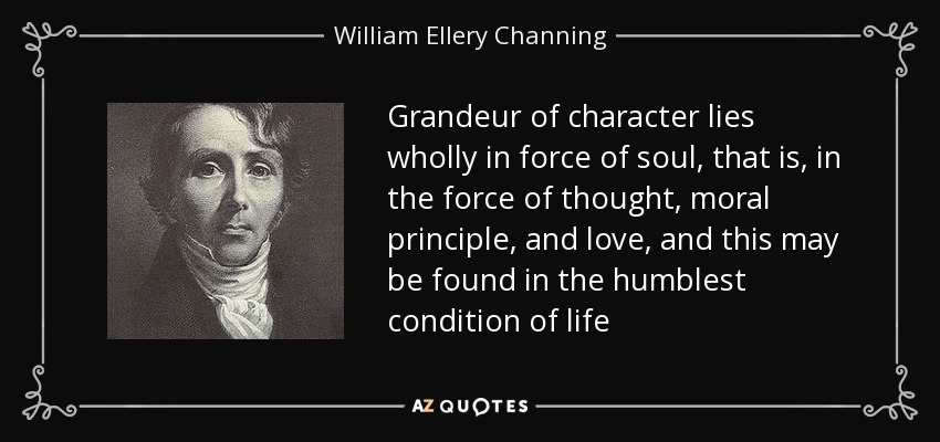 Grandeur of character lies wholly in force of soul, that is, in the force of thought, moral principle, and love, and this may be found in the humblest condition of life - William Ellery Channing