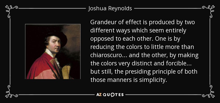 Grandeur of effect is produced by two different ways which seem entirely opposed to each other. One is by reducing the colors to little more than chiaroscuro... and the other, by making the colors very distinct and forcible... but still, the presiding principle of both those manners is simplicity. - Joshua Reynolds