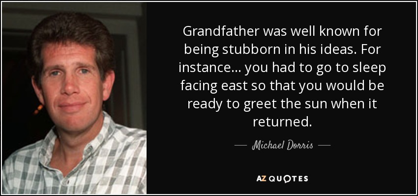 Grandfather was well known for being stubborn in his ideas. For instance... you had to go to sleep facing east so that you would be ready to greet the sun when it returned. - Michael Dorris