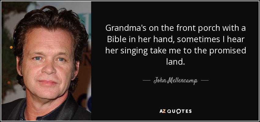 Grandma's on the front porch with a Bible in her hand, sometimes I hear her singing take me to the promised land. - John Mellencamp