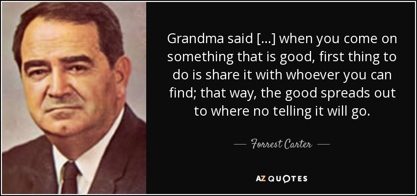 Grandma said [...] when you come on something that is good, first thing to do is share it with whoever you can find; that way, the good spreads out to where no telling it will go. - Forrest Carter