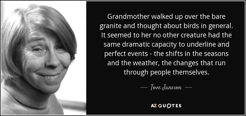 Grandmother walked up over the bare granite and thought about birds in general. It seemed to her no other creature had the same dramatic capacity to underline and perfect events - the shifts in the seasons and the weather, the changes that run through people themselves. - Tove Jansson