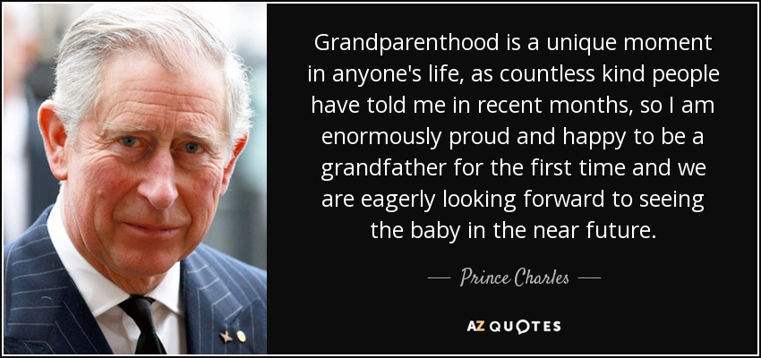Grandparenthood is a unique moment in anyone's life, as countless kind people have told me in recent months, so I am enormously proud and happy to be a grandfather for the first time and we are eagerly looking forward to seeing the baby in the near future. - Prince Charles