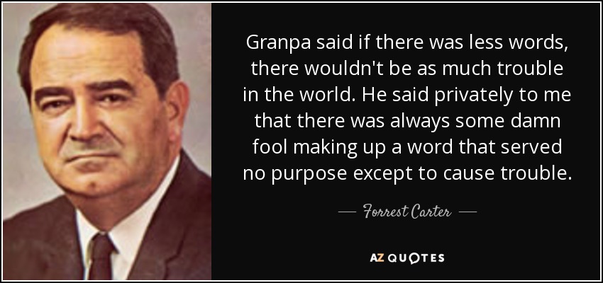 Granpa said if there was less words, there wouldn't be as much trouble in the world. He said privately to me that there was always some damn fool making up a word that served no purpose except to cause trouble. - Forrest Carter