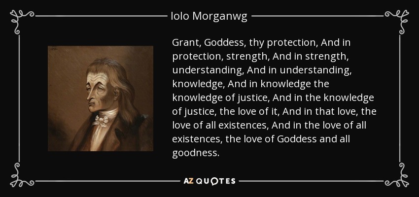 Grant, Goddess, thy protection, And in protection, strength, And in strength, understanding, And in understanding, knowledge, And in knowledge the knowledge of justice, And in the knowledge of justice, the love of it, And in that love, the love of all existences, And in the love of all existences, the love of Goddess and all goodness. - Iolo Morganwg