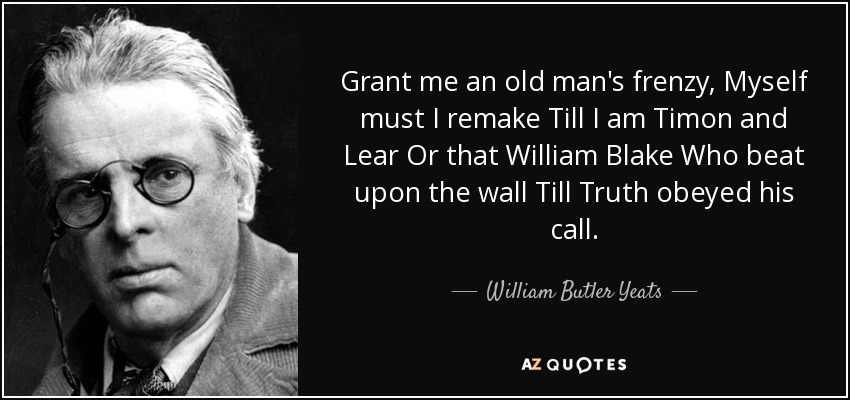 Grant me an old man's frenzy, Myself must I remake Till I am Timon and Lear Or that William Blake Who beat upon the wall Till Truth obeyed his call. - William Butler Yeats