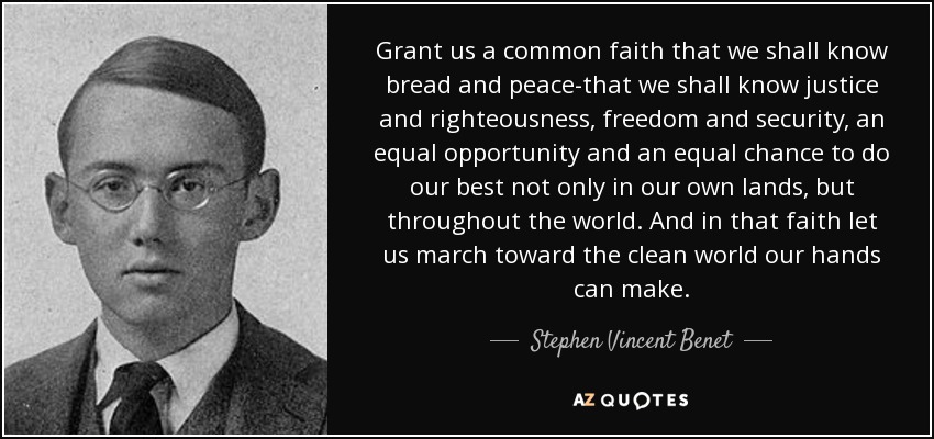 Grant us a common faith that we shall know bread and peace-that we shall know justice and righteousness, freedom and security, an equal opportunity and an equal chance to do our best not only in our own lands, but throughout the world. And in that faith let us march toward the clean world our hands can make. - Stephen Vincent Benet