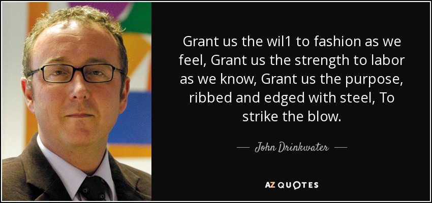 Grant us the wil1 to fashion as we feel, Grant us the strength to labor as we know, Grant us the purpose, ribbed and edged with steel, To strike the blow. - John Drinkwater