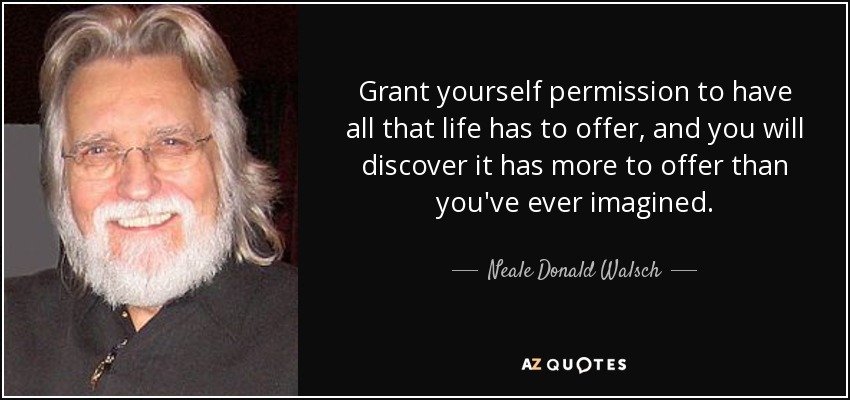 Grant yourself permission to have all that life has to offer, and you will discover it has more to offer than you've ever imagined. - Neale Donald Walsch
