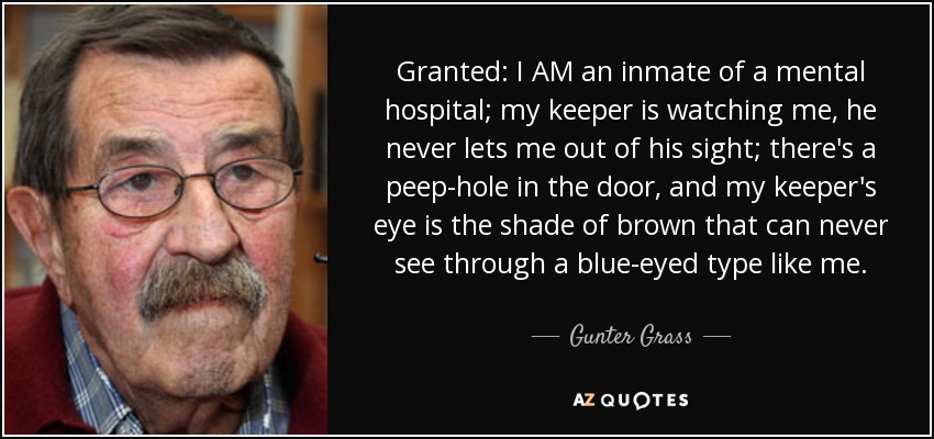 Granted: I AM an inmate of a mental hospital; my keeper is watching me, he never lets me out of his sight; there's a peep-hole in the door, and my keeper's eye is the shade of brown that can never see through a blue-eyed type like me. - Gunter Grass