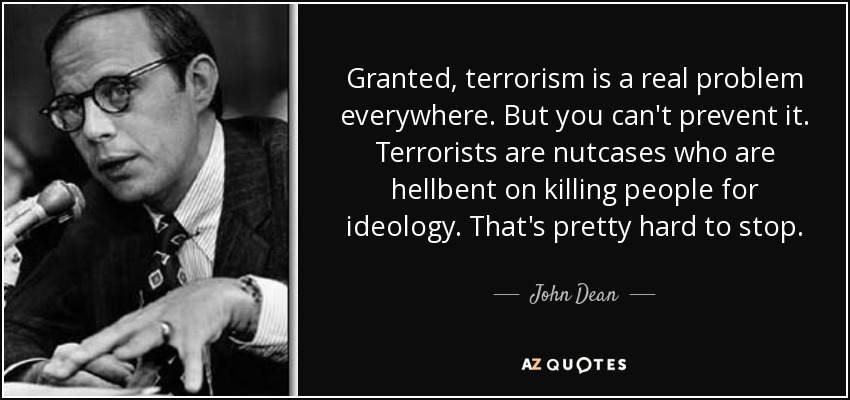 Granted, terrorism is a real problem everywhere. But you can't prevent it. Terrorists are nutcases who are hellbent on killing people for ideology. That's pretty hard to stop. - John Dean