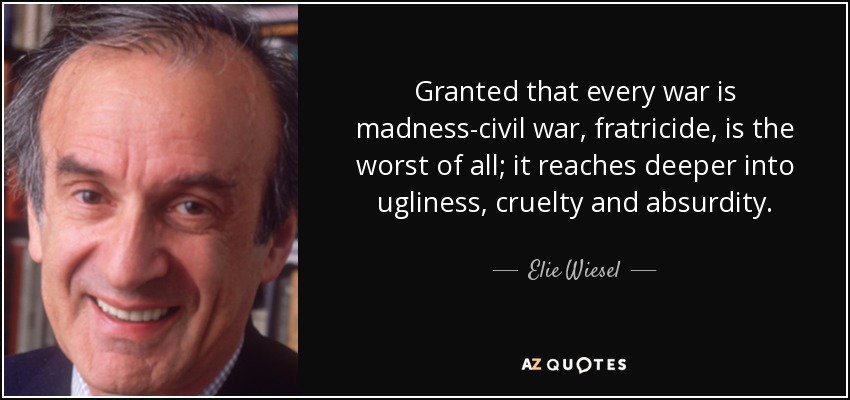 Granted that every war is madness-civil war, fratricide, is the worst of all; it reaches deeper into ugliness, cruelty and absurdity. - Elie Wiesel