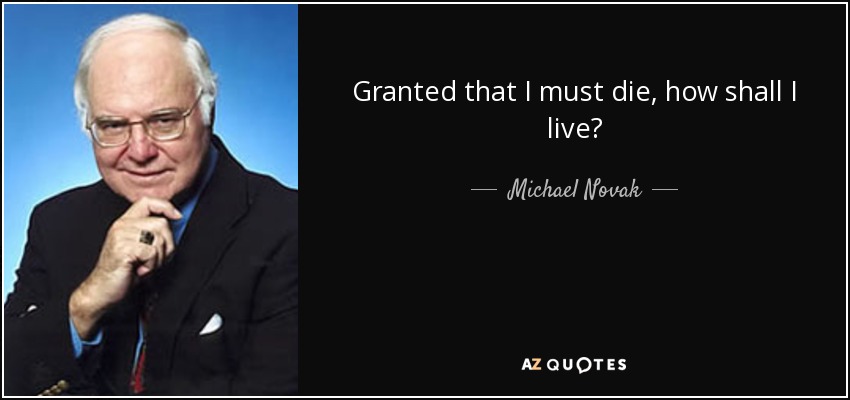 Granted that I must die, how shall I live? - Michael Novak