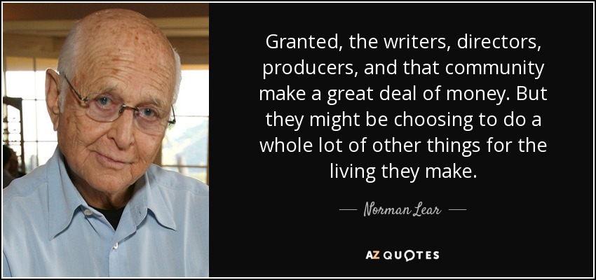 Granted, the writers, directors, producers, and that community make a great deal of money. But they might be choosing to do a whole lot of other things for the living they make. - Norman Lear