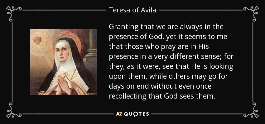 Granting that we are always in the presence of God, yet it seems to me that those who pray are in His presence in a very different sense; for they, as it were, see that He is looking upon them, while others may go for days on end without even once recollecting that God sees them. - Teresa of Avila