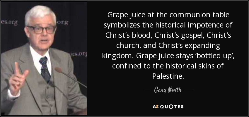 Grape juice at the communion table symbolizes the historical impotence of Christ’s blood, Christ’s gospel, Christ’s church, and Christ’s expanding kingdom. Grape juice stays ‘bottled up’, confined to the historical skins of Palestine. - Gary North