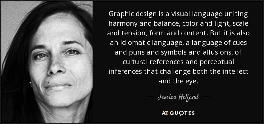 Graphic design is a visual language uniting harmony and balance, color and light, scale and tension, form and content. But it is also an idiomatic language, a language of cues and puns and symbols and allusions, of cultural references and perceptual inferences that challenge both the intellect and the eye. - Jessica Helfand