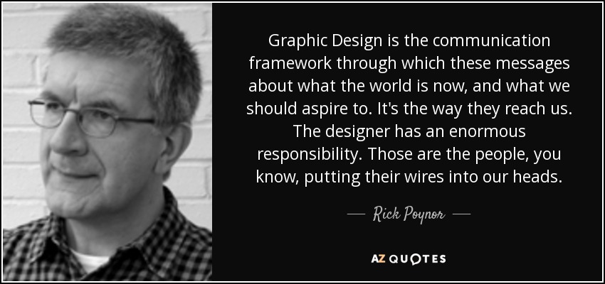 Graphic Design is the communication framework through which these messages about what the world is now, and what we should aspire to. It's the way they reach us. The designer has an enormous responsibility. Those are the people, you know, putting their wires into our heads. - Rick Poynor