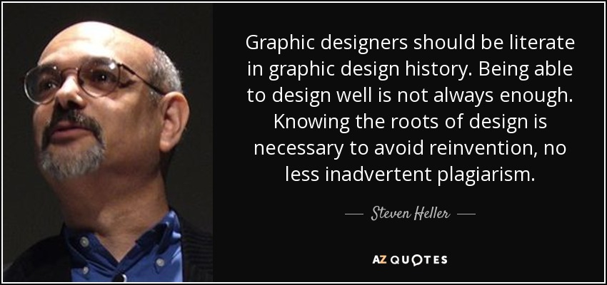Graphic designers should be literate in graphic design history. Being able to design well is not always enough. Knowing the roots of design is necessary to avoid reinvention, no less inadvertent plagiarism. - Steven Heller