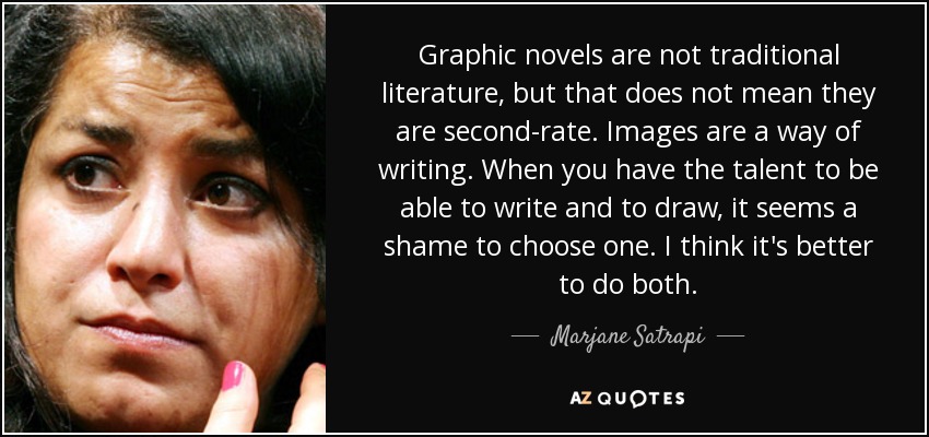 Graphic novels are not traditional literature, but that does not mean they are second-rate. Images are a way of writing. When you have the talent to be able to write and to draw, it seems a shame to choose one. I think it's better to do both. - Marjane Satrapi