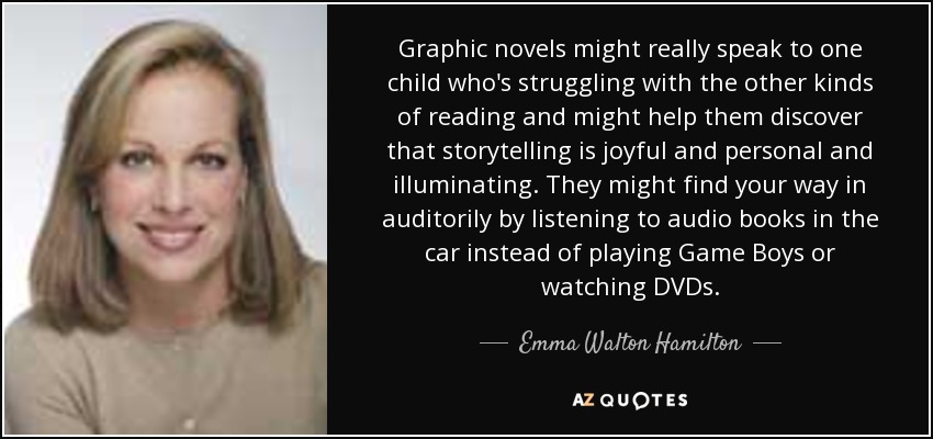 Graphic novels might really speak to one child who's struggling with the other kinds of reading and might help them discover that storytelling is joyful and personal and illuminating. They might find your way in auditorily by listening to audio books in the car instead of playing Game Boys or watching DVDs. - Emma Walton Hamilton