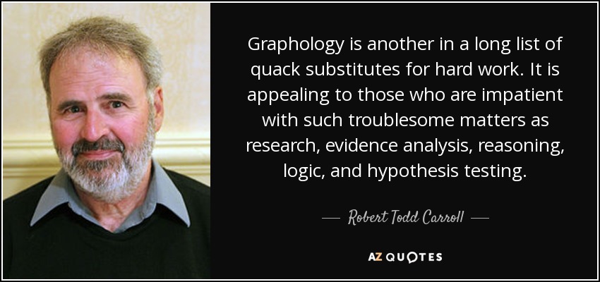 Graphology is another in a long list of quack substitutes for hard work. It is appealing to those who are impatient with such troublesome matters as research, evidence analysis, reasoning, logic, and hypothesis testing. - Robert Todd Carroll