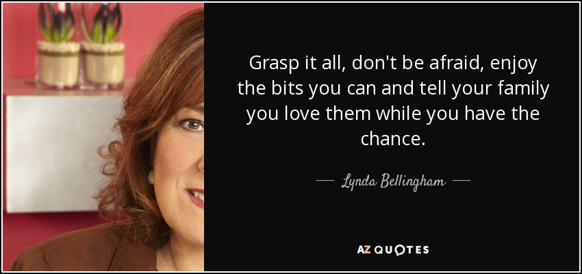 Grasp it all, don't be afraid, enjoy the bits you can and tell your family you love them while you have the chance. - Lynda Bellingham