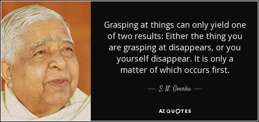 Grasping at things can only yield one of two results: Either the thing you are grasping at disappears, or you yourself disappear. It is only a matter of which occurs first. - S. N. Goenka