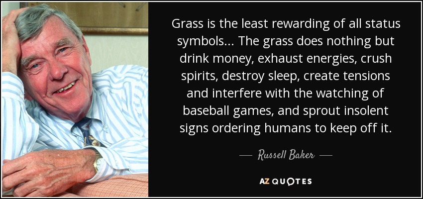 Grass is the least rewarding of all status symbols... The grass does nothing but drink money, exhaust energies, crush spirits, destroy sleep, create tensions and interfere with the watching of baseball games, and sprout insolent signs ordering humans to keep off it. - Russell Baker