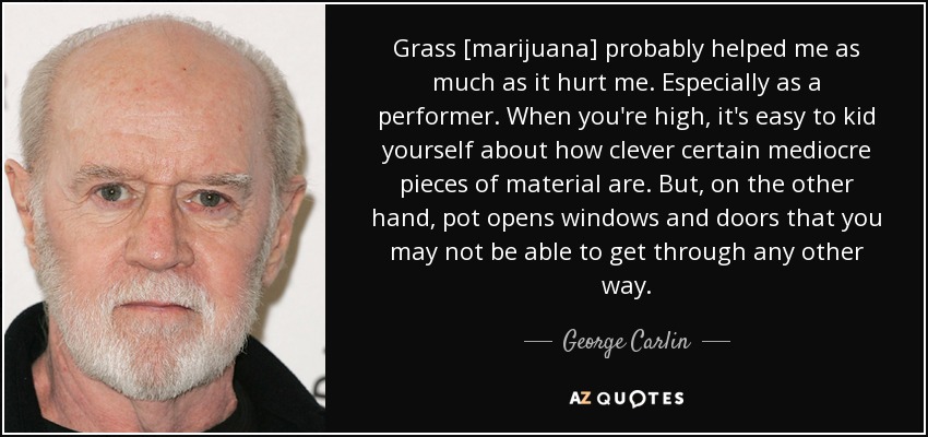 Grass [marijuana] probably helped me as much as it hurt me. Especially as a performer. When you're high, it's easy to kid yourself about how clever certain mediocre pieces of material are. But, on the other hand, pot opens windows and doors that you may not be able to get through any other way. - George Carlin