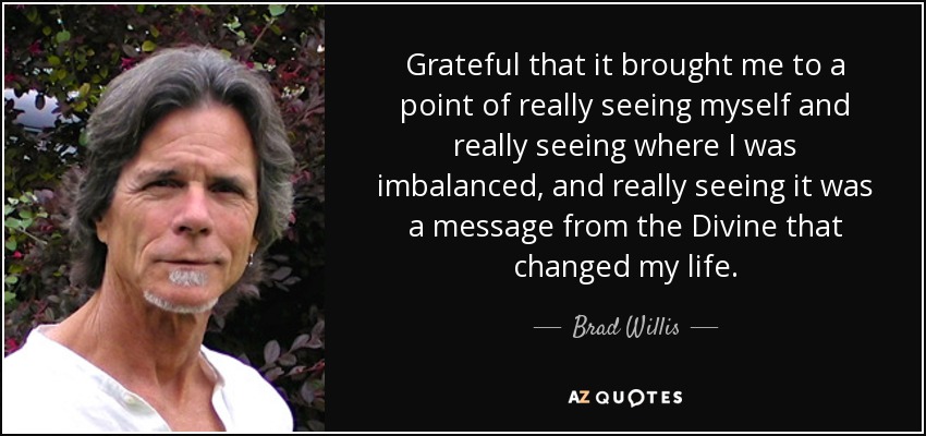 Grateful that it brought me to a point of really seeing myself and really seeing where I was imbalanced, and really seeing it was a message from the Divine that changed my life. - Brad Willis