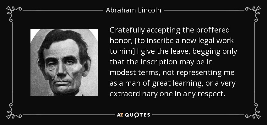 Gratefully accepting the proffered honor, [to inscribe a new legal work to him] I give the leave, begging only that the inscription may be in modest terms, not representing me as a man of great learning, or a very extraordinary one in any respect. - Abraham Lincoln
