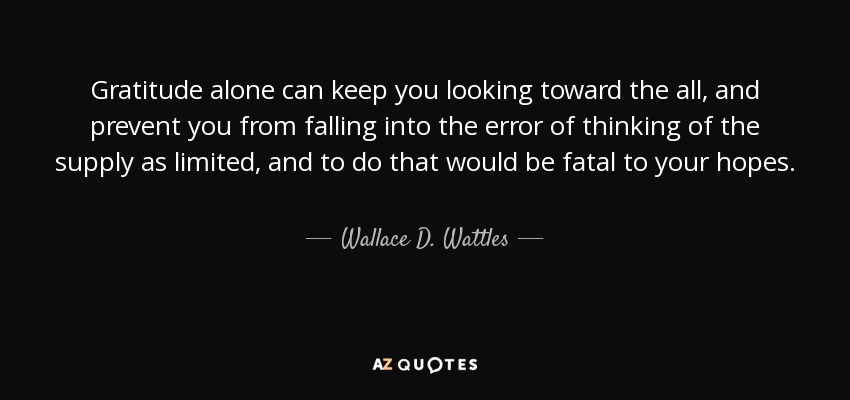 Gratitude alone can keep you looking toward the all, and prevent you from falling into the error of thinking of the supply as limited, and to do that would be fatal to your hopes. - Wallace D. Wattles