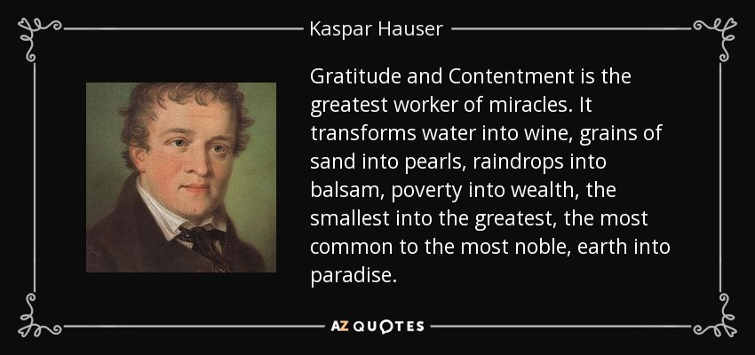 Gratitude and Contentment is the greatest worker of miracles. It transforms water into wine, grains of sand into pearls, raindrops into balsam, poverty into wealth, the smallest into the greatest, the most common to the most noble, earth into paradise. - Kaspar Hauser