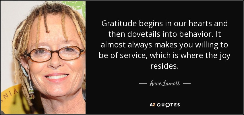 Gratitude begins in our hearts and then dovetails into behavior. It almost always makes you willing to be of service, which is where the joy resides. - Anne Lamott