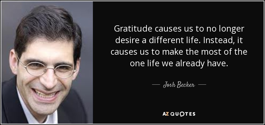 Gratitude causes us to no longer desire a different life. Instead, it causes us to make the most of the one life we already have. - Josh Becker