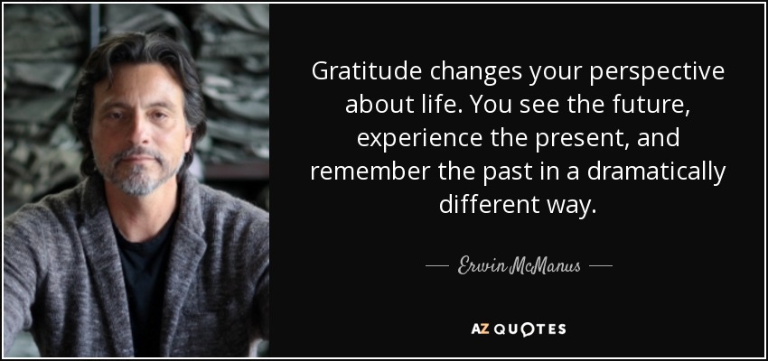 Gratitude changes your perspective about life. You see the future, experience the present, and remember the past in a dramatically different way. - Erwin McManus