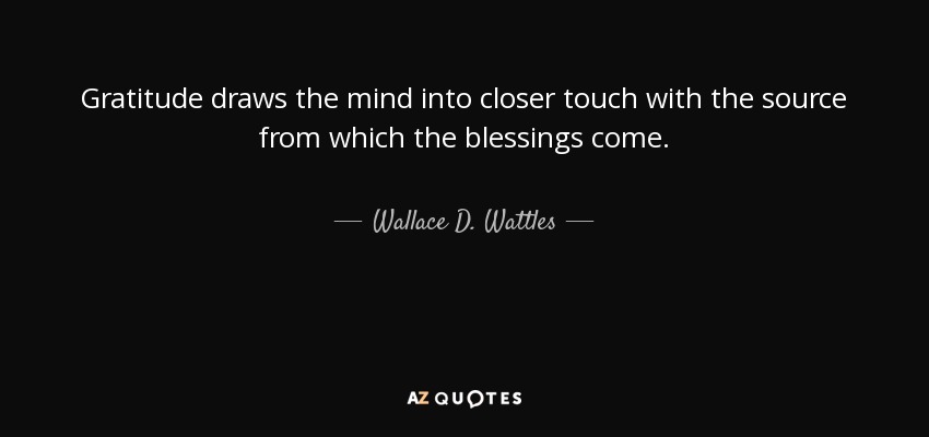Gratitude draws the mind into closer touch with the source from which the blessings come. - Wallace D. Wattles