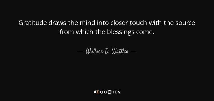 Gratitude draws the mind into closer touch with the source from which the blessings come. - Wallace D. Wattles