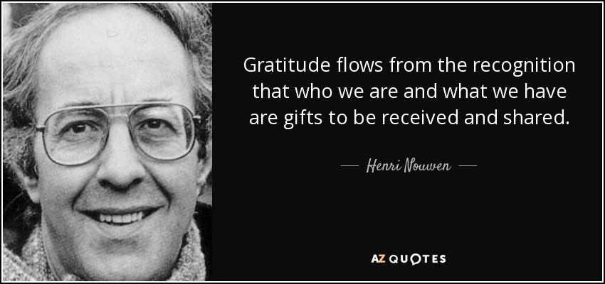 Gratitude flows from the recognition that who we are and what we have are gifts to be received and shared. - Henri Nouwen