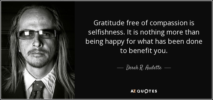Gratitude free of compassion is selfishness. It is nothing more than being happy for what has been done to benefit you. - Derek R. Audette
