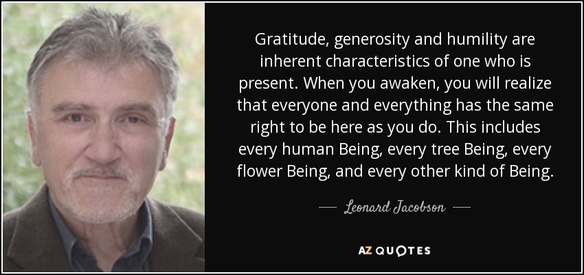 Gratitude, generosity and humility are inherent characteristics of one who is present. When you awaken, you will realize that everyone and everything has the same right to be here as you do. This includes every human Being, every tree Being, every flower Being, and every other kind of Being. - Leonard Jacobson