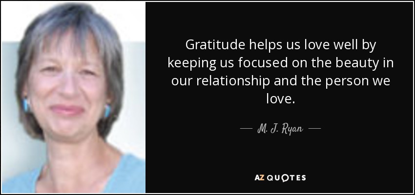 Gratitude helps us love well by keeping us focused on the beauty in our relationship and the person we love. - M. J. Ryan