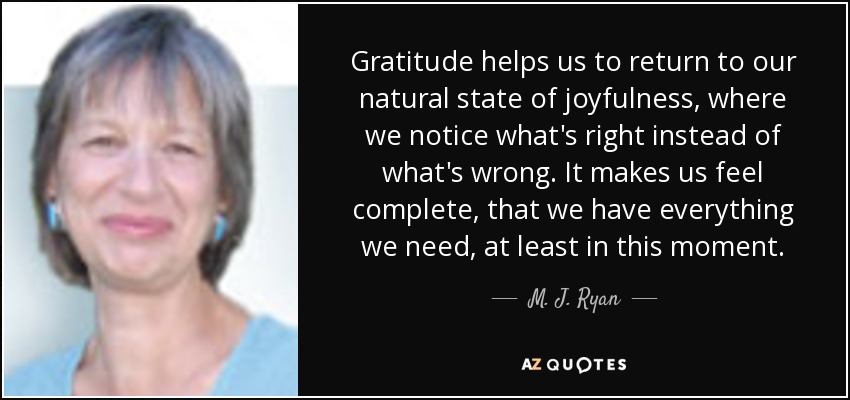 Gratitude helps us to return to our natural state of joyfulness, where we notice what's right instead of what's wrong. It makes us feel complete, that we have everything we need, at least in this moment. - M. J. Ryan