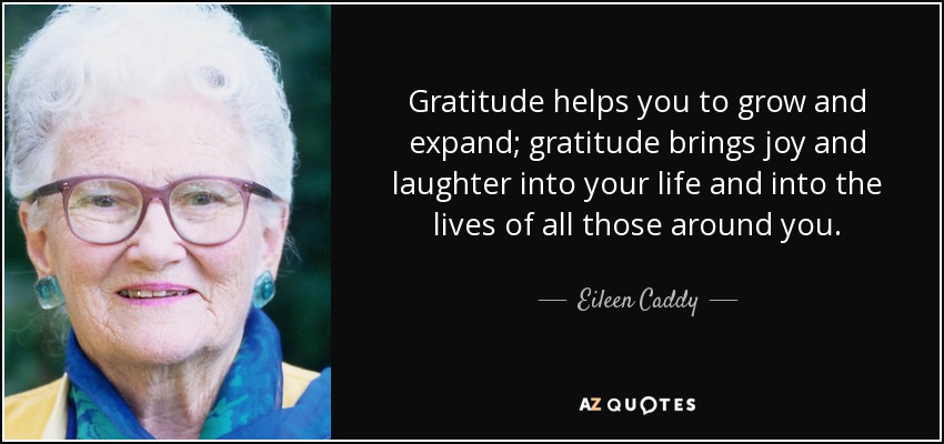 Gratitude helps you to grow and expand; gratitude brings joy and laughter into your life and into the lives of all those around you. - Eileen Caddy