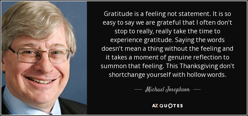 Gratitude is a feeling not statement. It is so easy to say we are grateful that I often don't stop to really, really take the time to experience gratitude. Saying the words doesn't mean a thing without the feeling and it takes a moment of genuine reflection to summon that feeling. This Thanksgiving don't shortchange yourself with hollow words. - Michael Josephson