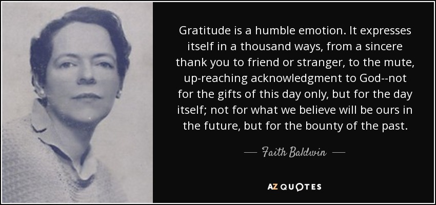 Gratitude is a humble emotion. It expresses itself in a thousand ways, from a sincere thank you to friend or stranger, to the mute, up-reaching acknowledgment to God--not for the gifts of this day only, but for the day itself; not for what we believe will be ours in the future, but for the bounty of the past. - Faith Baldwin