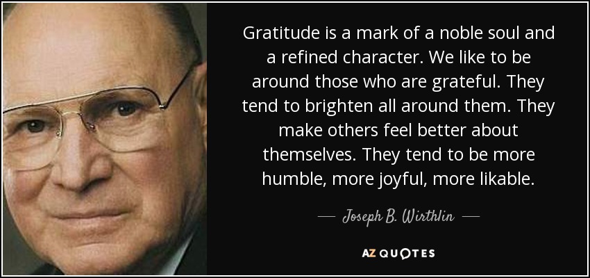 Gratitude is a mark of a noble soul and a refined character. We like to be around those who are grateful. They tend to brighten all around them. They make others feel better about themselves. They tend to be more humble, more joyful, more likable. - Joseph B. Wirthlin